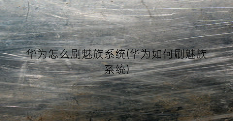 “华为怎么刷魅族系统(华为如何刷魅族系统)