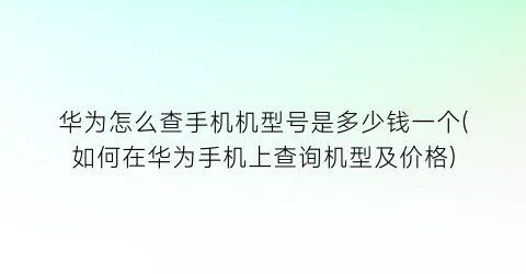 “华为怎么查手机机型号是多少钱一个(如何在华为手机上查询机型及价格)