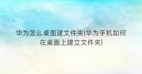 “华为怎么桌面建文件夹(华为手机如何在桌面上建立文件夹)