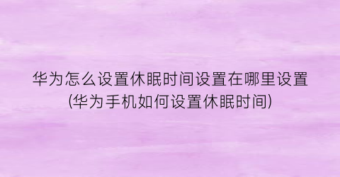 华为怎么设置休眠时间设置在哪里设置(华为手机如何设置休眠时间)