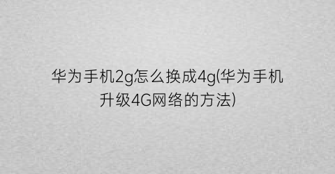 华为手机2g怎么换成4g(华为手机升级4G网络的方法)