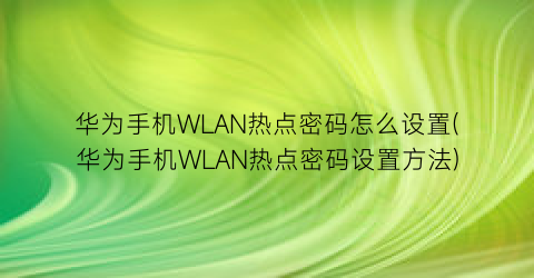 华为手机WLAN热点密码怎么设置(华为手机WLAN热点密码设置方法)
