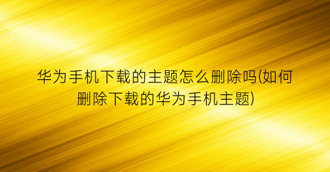 “华为手机下载的主题怎么删除吗(如何删除下载的华为手机主题)