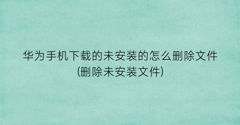 “华为手机下载的未安装的怎么删除文件(删除未安装文件)