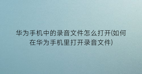 “华为手机中的录音文件怎么打开(如何在华为手机里打开录音文件)