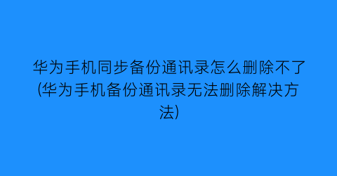 华为手机同步备份通讯录怎么删除不了(华为手机备份通讯录无法删除解决方法)