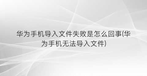 “华为手机导入文件失败是怎么回事(华为手机无法导入文件)