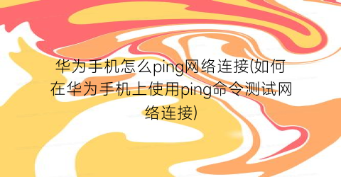 华为手机怎么ping网络连接(如何在华为手机上使用ping命令测试网络连接)