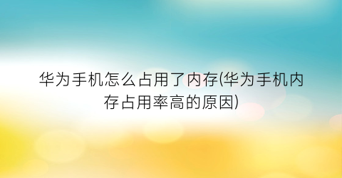 “华为手机怎么占用了内存(华为手机内存占用率高的原因)