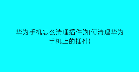 华为手机怎么清理插件(如何清理华为手机上的插件)