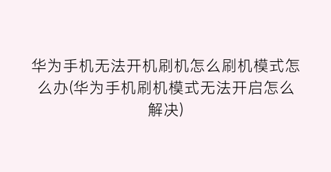 华为手机无法开机刷机怎么刷机模式怎么办(华为手机刷机模式无法开启怎么解决)