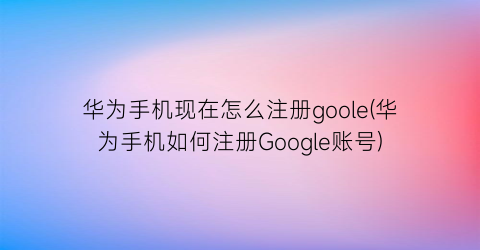 “华为手机现在怎么注册goole(华为手机如何注册Google账号)