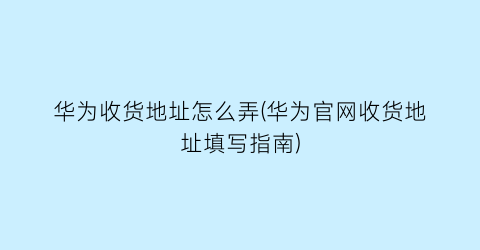 华为收货地址怎么弄(华为官网收货地址填写指南)