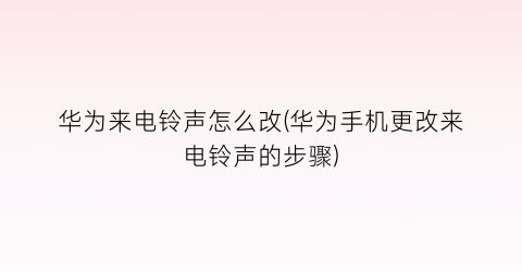 “华为来电铃声怎么改(华为手机更改来电铃声的步骤)