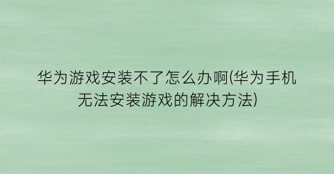 华为游戏安装不了怎么办啊(华为手机无法安装游戏的解决方法)