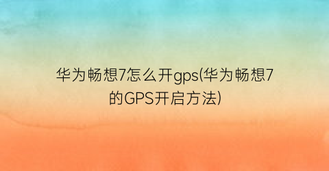 “华为畅想7怎么开gps(华为畅想7的GPS开启方法)