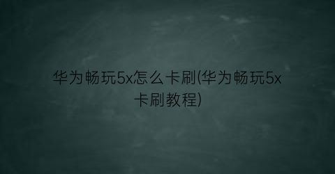 华为畅玩5x怎么卡刷(华为畅玩5x卡刷教程)