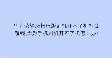 “华为荣耀3x畅玩版刷机开不了机怎么解锁(华为手机刷机开不了机怎么办)