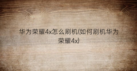 “华为荣耀4x怎么刷机(如何刷机华为荣耀4x)