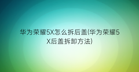 “华为荣耀5X怎么拆后盖(华为荣耀5X后盖拆卸方法)