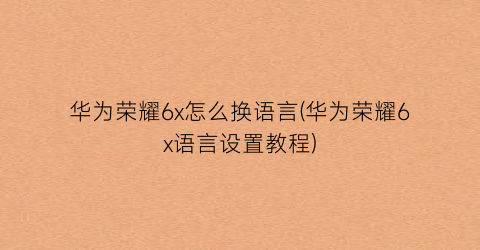 “华为荣耀6x怎么换语言(华为荣耀6x语言设置教程)