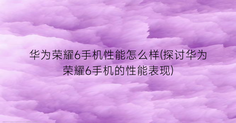 华为荣耀6手机性能怎么样(探讨华为荣耀6手机的性能表现)