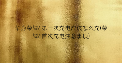 “华为荣耀6第一次充电应该怎么充(荣耀6首次充电注意事项)