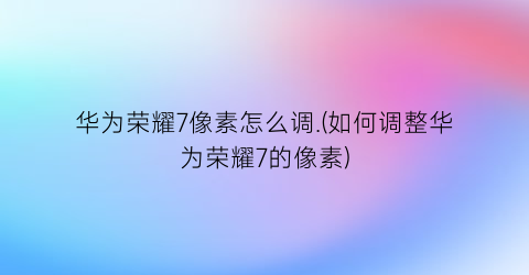 “华为荣耀7像素怎么调.(如何调整华为荣耀7的像素)