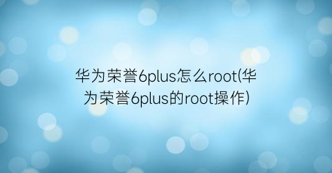 华为荣誉6plus怎么root(华为荣誉6plus的root操作)