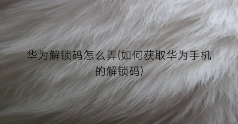 “华为解锁码怎么弄(如何获取华为手机的解锁码)