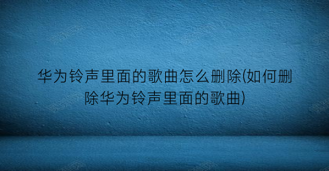 “华为铃声里面的歌曲怎么删除(如何删除华为铃声里面的歌曲)