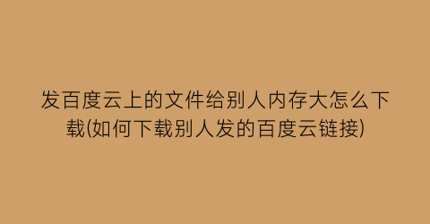 发百度云上的文件给别人内存大怎么下载(如何下载别人发的百度云链接)