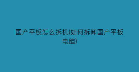 “国产平板怎么拆机(如何拆卸国产平板电脑)