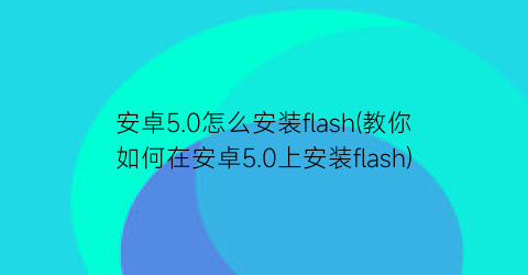 安卓5.0怎么安装flash(教你如何在安卓5.0上安装flash)