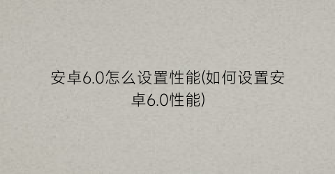 “安卓6.0怎么设置性能(如何设置安卓6.0性能)