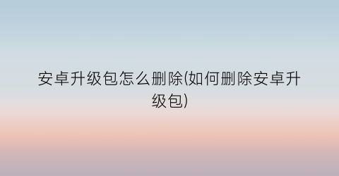 安卓升级包怎么删除(如何删除安卓升级包)