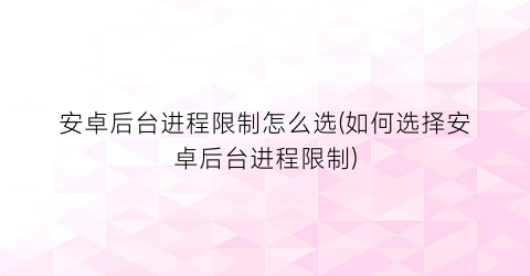 “安卓后台进程限制怎么选(如何选择安卓后台进程限制)