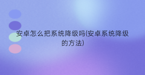 安卓怎么把系统降级吗(安卓系统降级的方法)