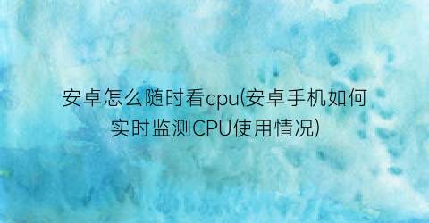 安卓怎么随时看cpu(安卓手机如何实时监测CPU使用情况)