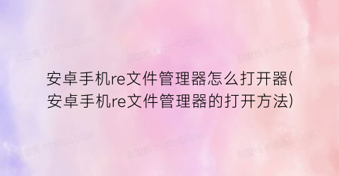 安卓手机re文件管理器怎么打开器(安卓手机re文件管理器的打开方法)