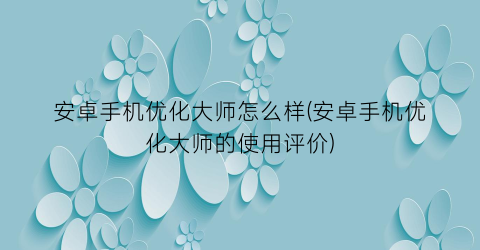 “安卓手机优化大师怎么样(安卓手机优化大师的使用评价)