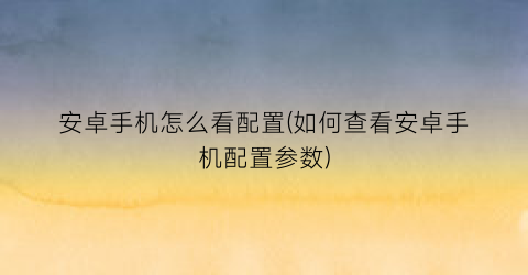 安卓手机怎么看配置(如何查看安卓手机配置参数)