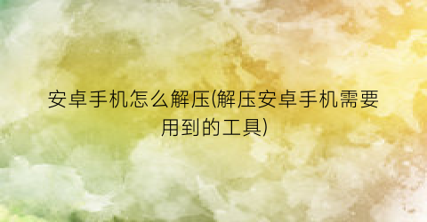 安卓手机怎么解压(解压安卓手机需要用到的工具)