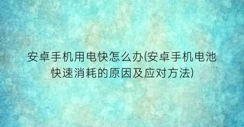 安卓手机用电快怎么办(安卓手机电池快速消耗的原因及应对方法)