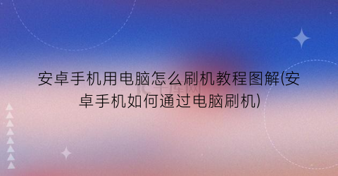“安卓手机用电脑怎么刷机教程图解(安卓手机如何通过电脑刷机)