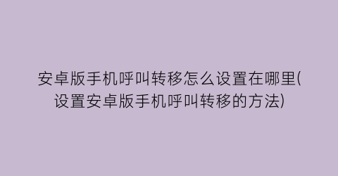 安卓版手机呼叫转移怎么设置在哪里(设置安卓版手机呼叫转移的方法)