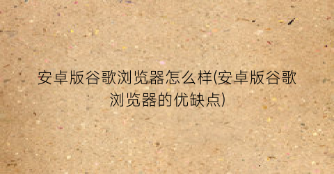“安卓版谷歌浏览器怎么样(安卓版谷歌浏览器的优缺点)