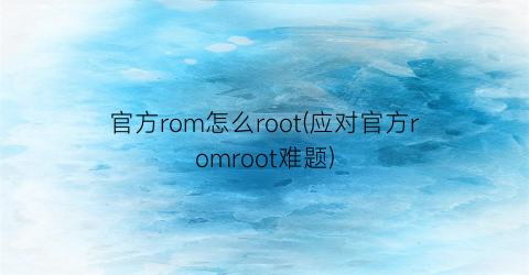 “官方rom怎么root(应对官方romroot难题)