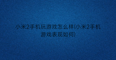 “小米2手机玩游戏怎么样(小米2手机游戏表现如何)