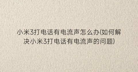 “小米3打电话有电流声怎么办(如何解决小米3打电话有电流声的问题)